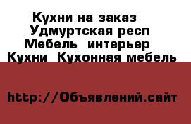 Кухни на заказ. - Удмуртская респ. Мебель, интерьер » Кухни. Кухонная мебель   